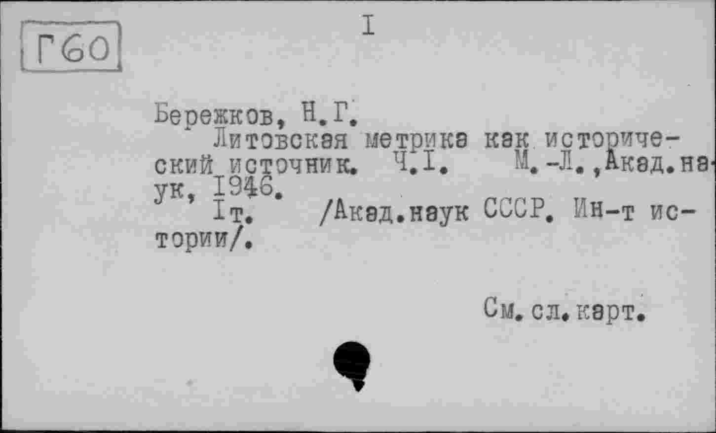 ﻿l£6û
I
Бесежков, Н,Г,
Литовская метрика как исторический источник. 4,1. М.-Л. Акад.на ук, 1946,
1т. /Акад.наук СССР, Ин-т истории/.
См. сл. карт.